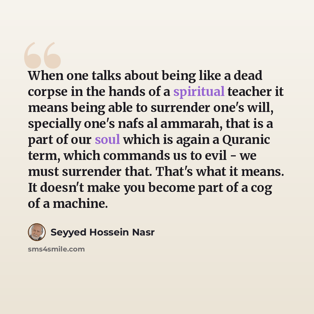 “When one talks about being like a dead corpse in the hands of a spiritual teacher it means being able to surrender one's will, specially one's nafs al ammarah, that is a part of our soul which is again a Quranic term, which commands us to evil - we must surrender that. That's what it means. It…” quote by Seyyed Hossein Nasr