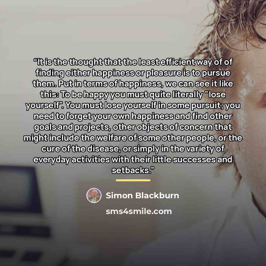 “It is the thought that the least efficient way of of finding either happiness or pleasure is to pursue them. Put in terms of happiness, we can see it like this: To be happy you must quite literally "lose yourself". You must lose yourself in some pursuit; you need to forget your own happiness and…” quote by Simon Blackburn