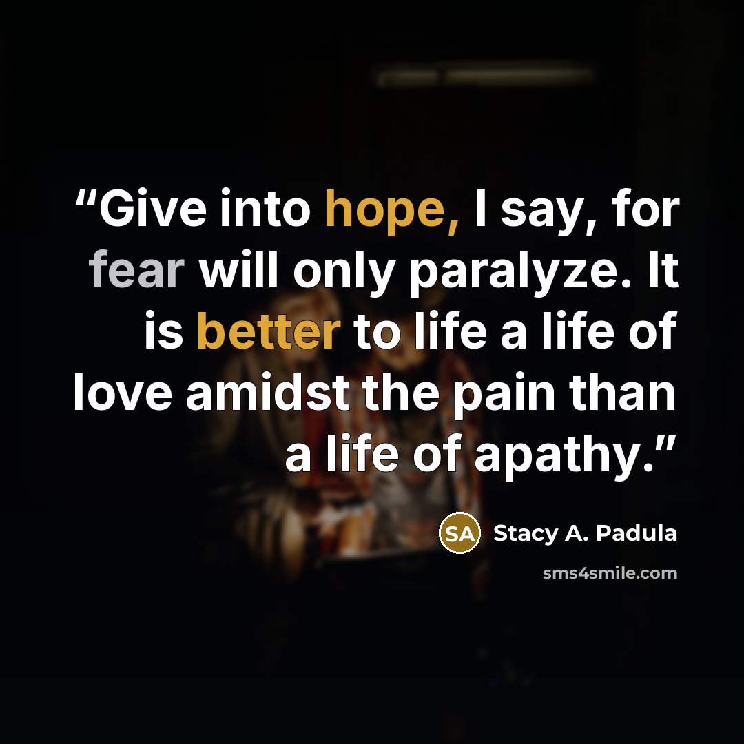 “Give into hope, I say, for fear will only paralyze. It is better to life a life of love amidst the pain than a life of apathy.” quote by Stacy A. Padula