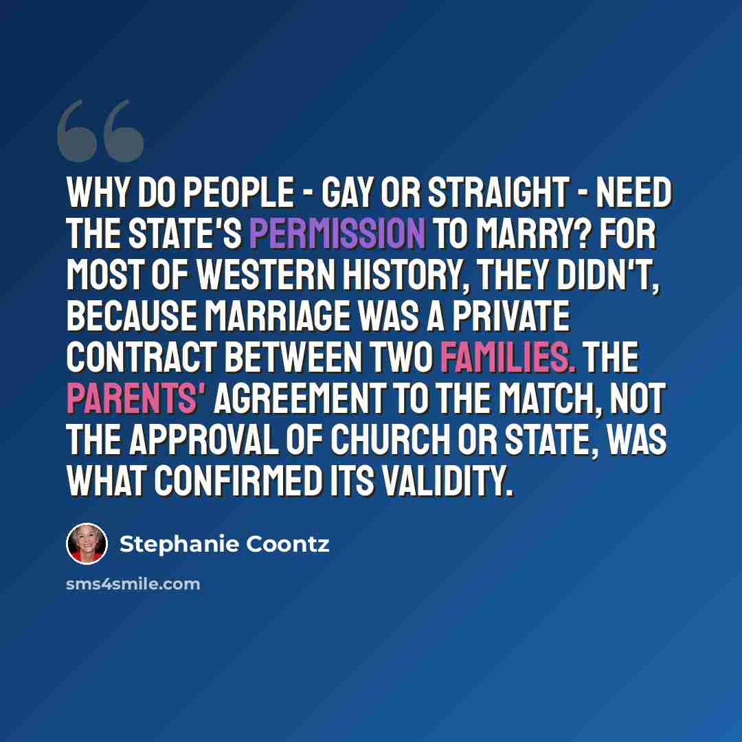 “Why do people - gay or straight - need the state's permission to marry? For most of Western history, they didn't, because marriage was a private contract between two families. The parents' agreement to the match, not the approval of church or state, was what confirmed its validity.” quote by Stephanie Coontz