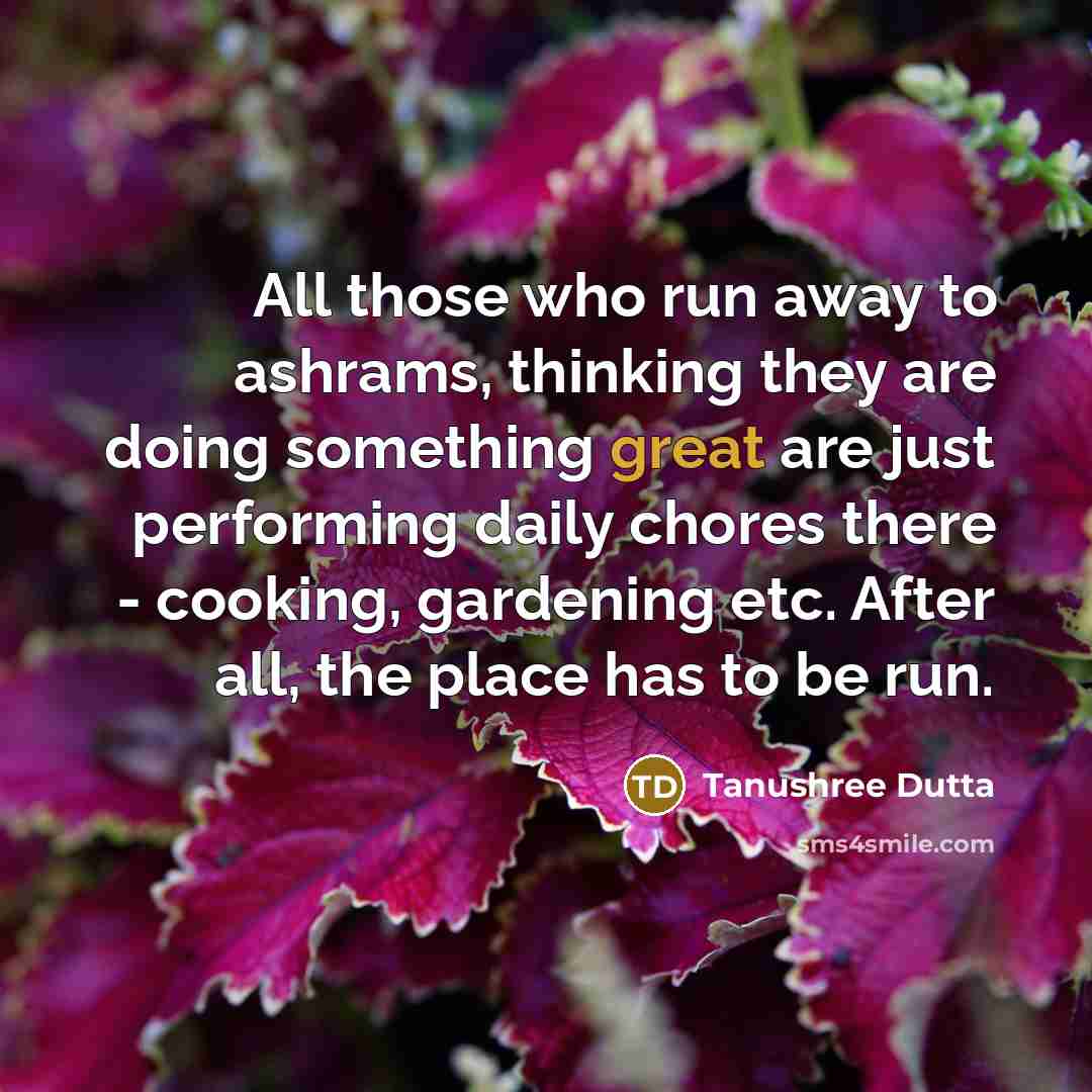 “All those who run away to ashrams, thinking they are doing something great are just performing daily chores there - cooking, gardening etc. After all, the place has to be run.” quote by Tanushree Dutta
