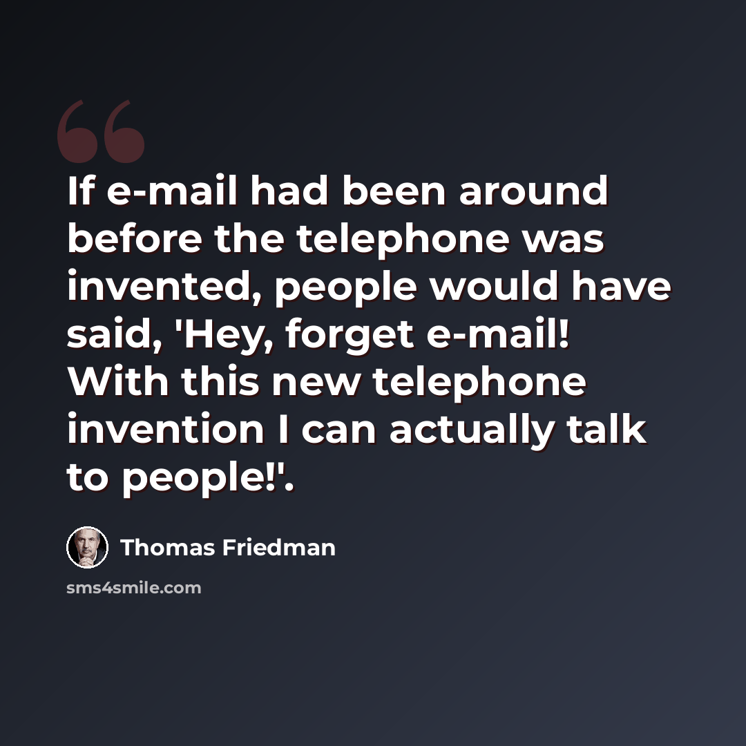 “If e-mail had been around before the telephone was invented, people would have said, 'Hey, forget e-mail! With this new telephone invention I can actually talk to people!'.” quote by Thomas Friedman