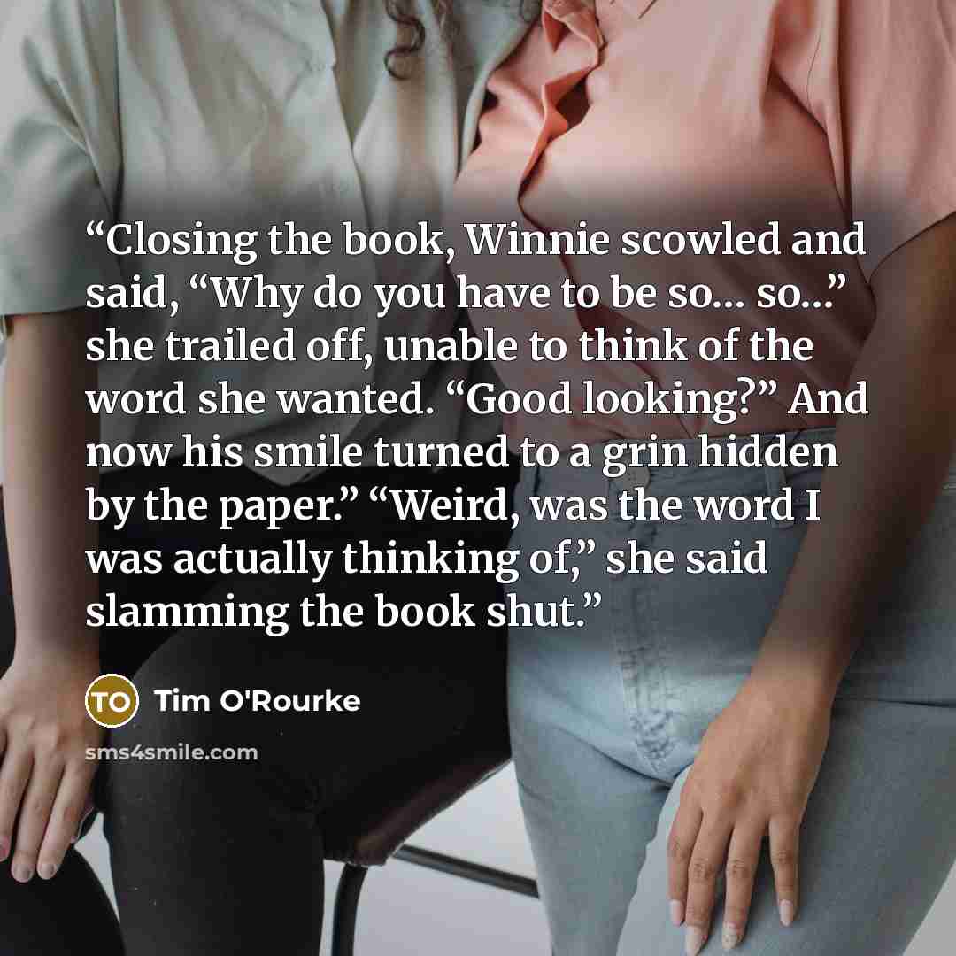 “Closing the book, Winnie scowled and said, “Why do you have to be so… so…” she trailed off, unable to think of the word she wanted. “Good looking?” And now his smile turned to a grin hidden by the paper.” “Weird, was the word I was actually thinking of,” she said slamming the book shut.” quote by Tim O'Rourke