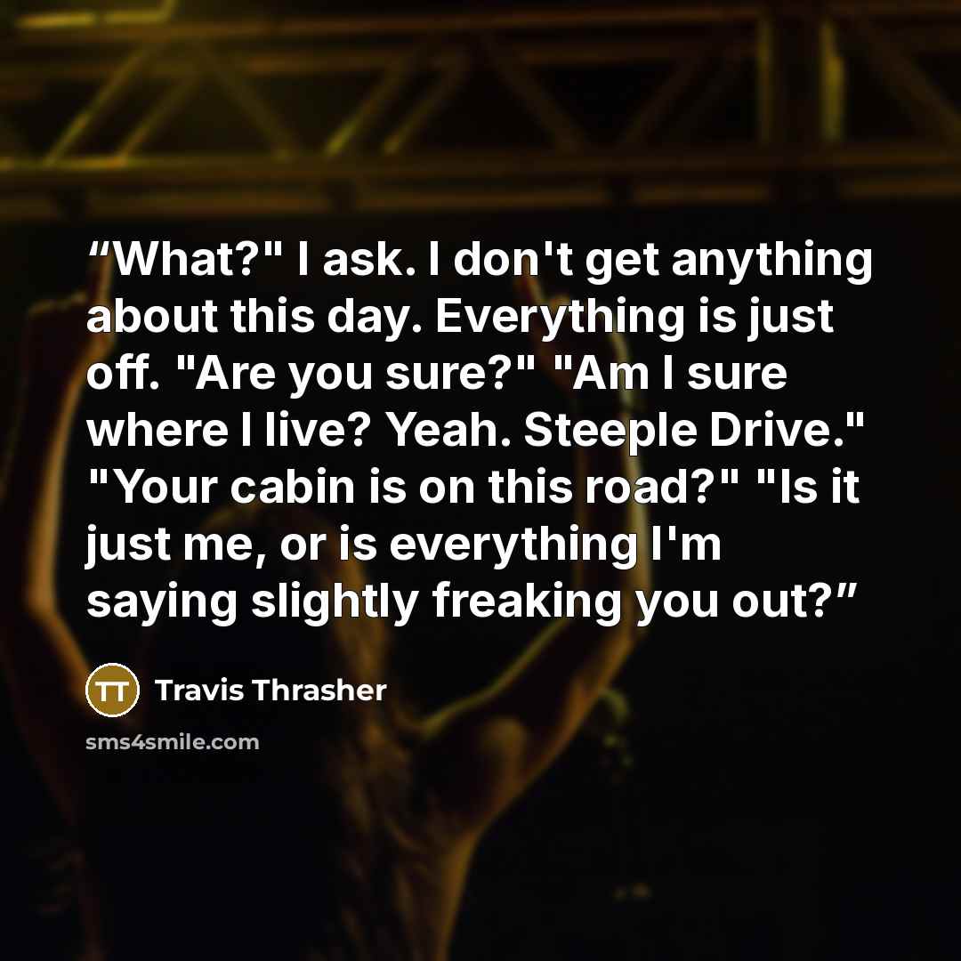 “What?" I ask. I don't get anything about this day. Everything is just off. "Are you sure?" "Am I sure where I live? Yeah. Steeple Drive." "Your cabin is on this road?" "Is it just me, or is everything I'm saying slightly freaking you out?” quote by Travis Thrasher