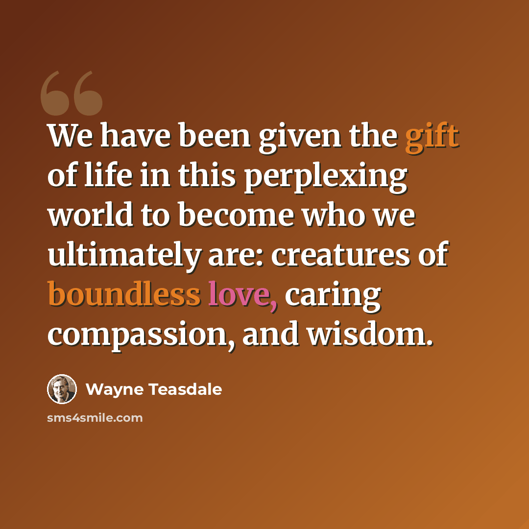 “We have been given the gift of life in this perplexing world to become who we ultimately are: creatures of boundless love, caring compassion, and wisdom.” quote by Wayne Teasdale