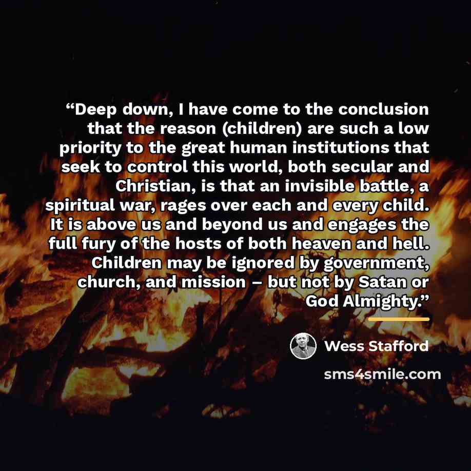 “Deep down, I have come to the conclusion that the reason (children) are such a low priority to the great human institutions that seek to control this world, both secular and Christian, is that an invisible battle, a spiritual war, rages over each and every child. It is above us and beyond us and…” quote by Wess Stafford