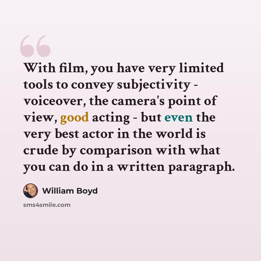“With film, you have very limited tools to convey subjectivity - voiceover, the camera's point of view, good acting - but even the very best actor in the world is crude by comparison with what you can do in a written paragraph.” quote by William Boyd