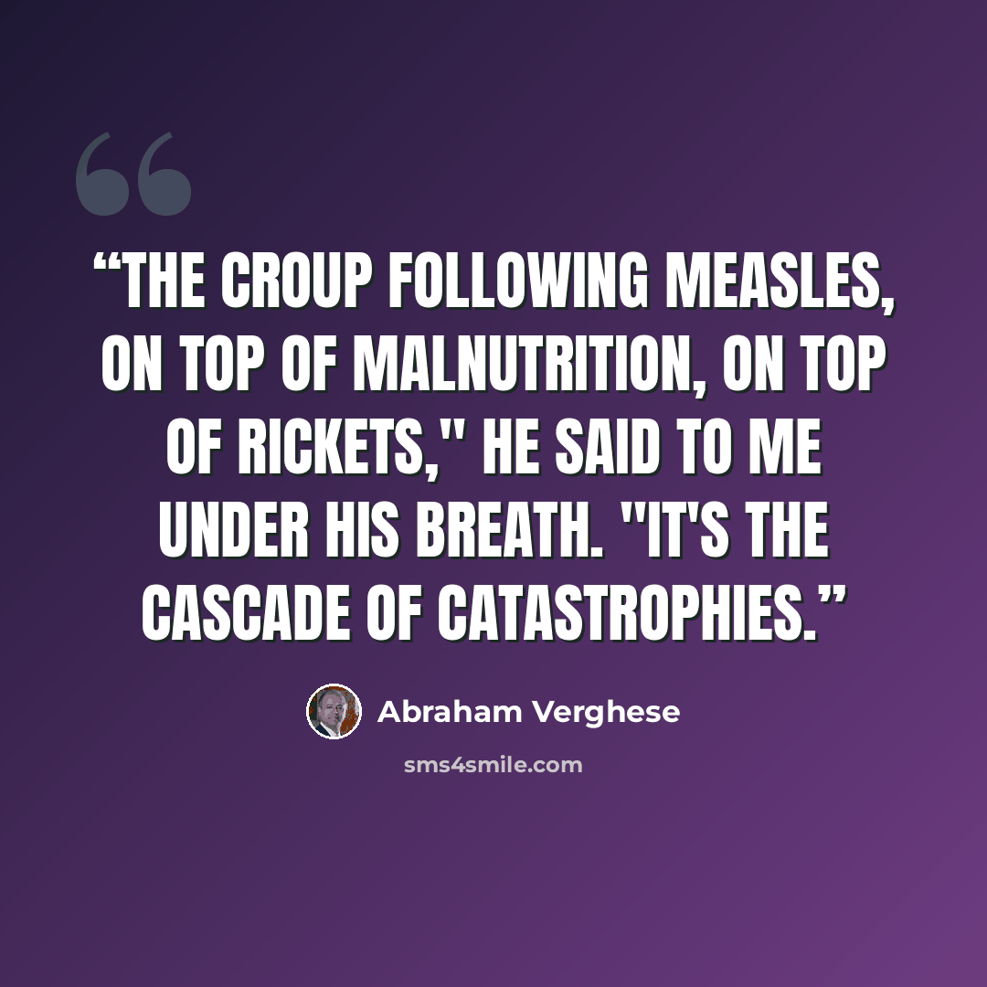 “The croup following measles, on top of malnutrition, on top of rickets," he said to me under his breath. "It's the cascade of catastrophies.” quote by Abraham Verghese