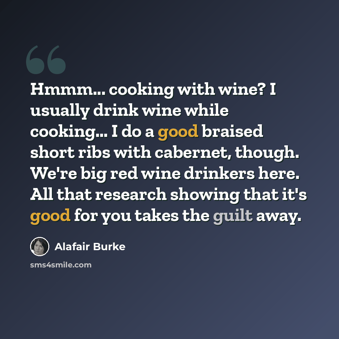 “Hmmm... cooking with wine? I usually drink wine while cooking... I do a good braised short ribs with cabernet, though. We're big red wine drinkers here. All that research showing that it's good for you takes the guilt away.” quote by Alafair Burke