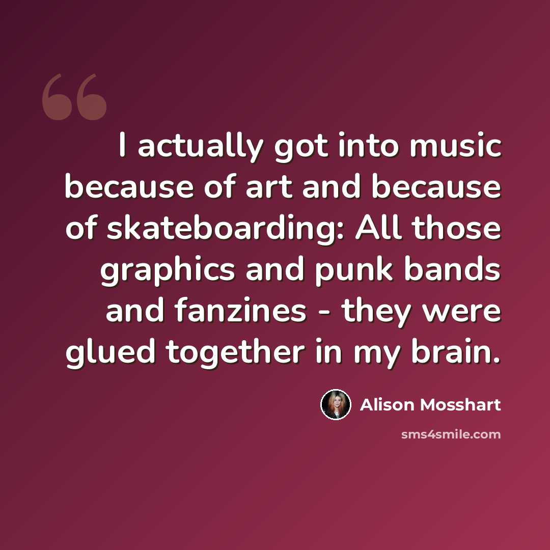 “I actually got into music because of art and because of skateboarding: All those graphics and punk bands and fanzines - they were glued together in my brain.” quote by Alison Mosshart
