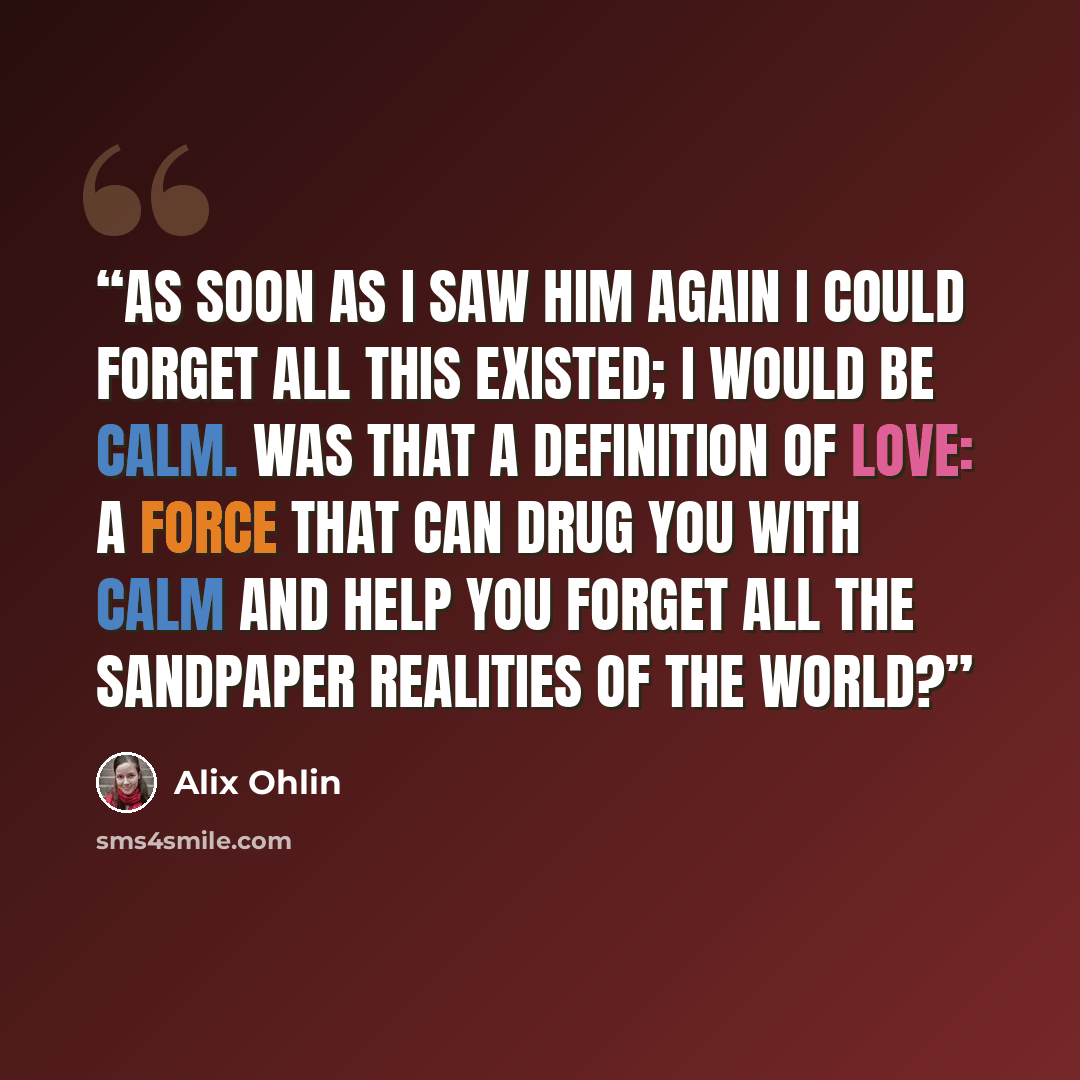 “As soon as I saw him again I could forget all this existed; I would be calm. Was that a definition of love: a force that can drug you with calm and help you forget all the sandpaper realities of the world?” quote by Alix Ohlin