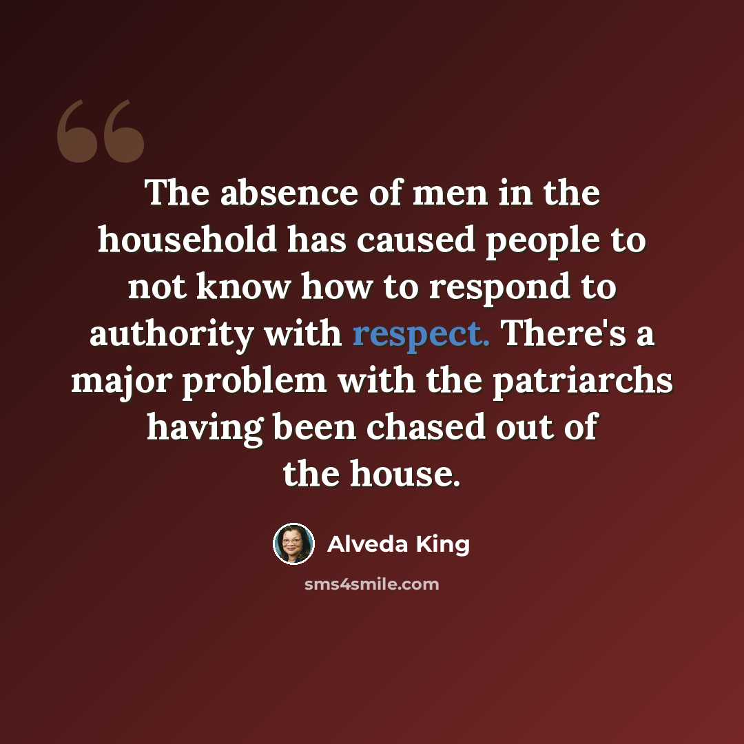 “The absence of men in the household has caused people to not know how to respond to authority with respect. There's a major problem with the patriarchs having been chased out of the house.” quote by Alveda King