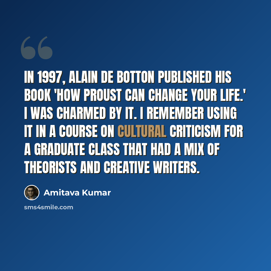 “In 1997, Alain de Botton published his book 'How Proust Can Change Your Life.' I was charmed by it. I remember using it in a course on cultural criticism for a graduate class that had a mix of theorists and creative writers.” quote by Amitava Kumar