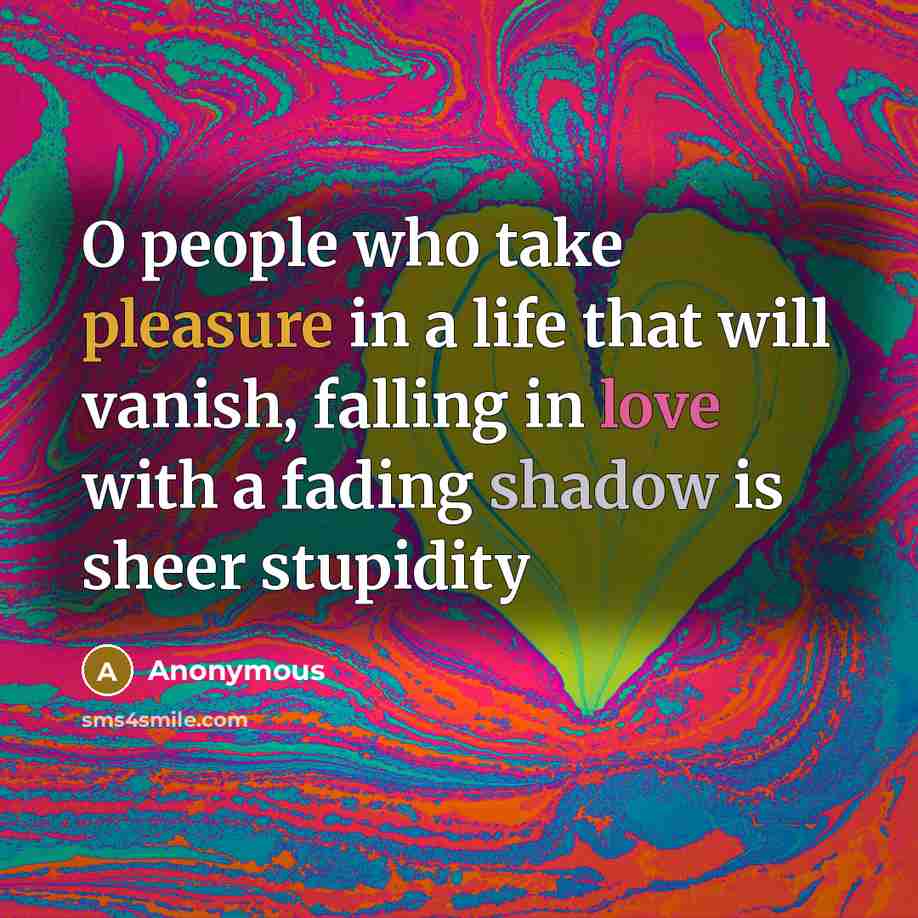 “O people who take pleasure in a life that will vanish, falling in love with a fading shadow is sheer stupidity” quote by Anonymous