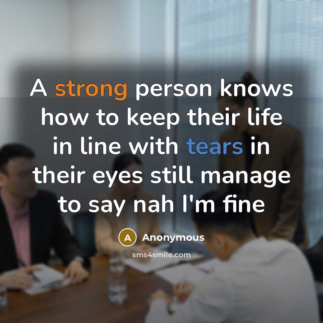 “A strong person knows how to keep their life in line with tears in their eyes still manage to say nah I'm fine” quote by Anonymous