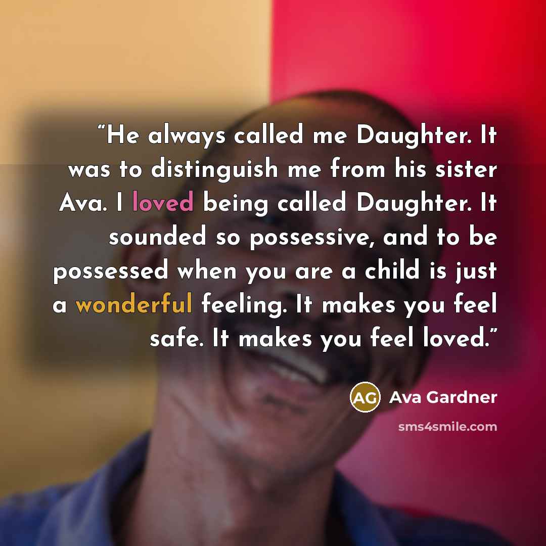 “He always called me Daughter. It was to distinguish me from his sister Ava. I loved being called Daughter. It sounded so possessive, and to be possessed when you are a child is just a wonderful feeling. It makes you feel safe. It makes you feel loved.” quote by Ava Gardner