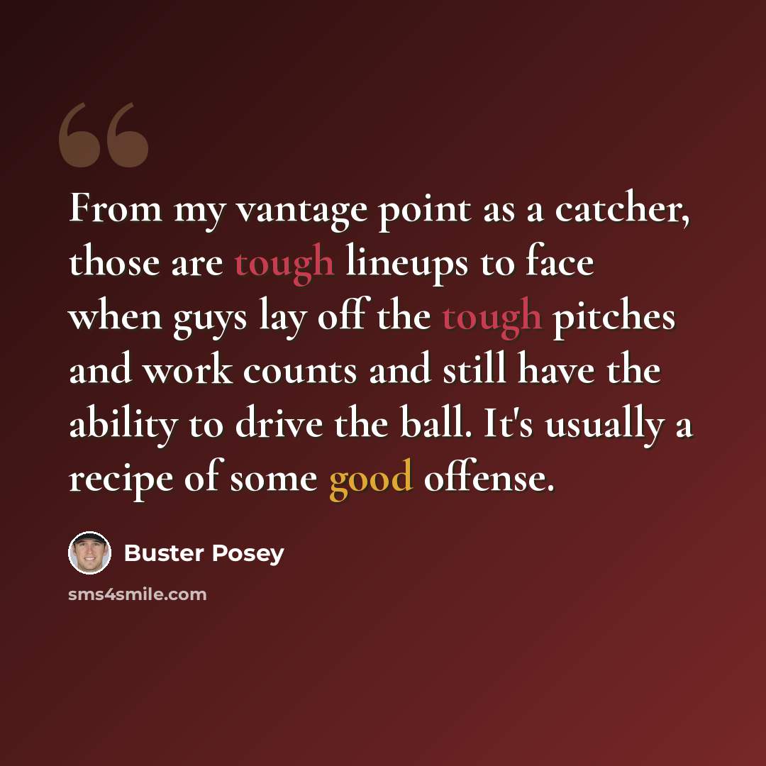 “From my vantage point as a catcher, those are tough lineups to face when guys lay off the tough pitches and work counts and still have the ability to drive the ball. It's usually a recipe of some good offense.” quote by Buster Posey