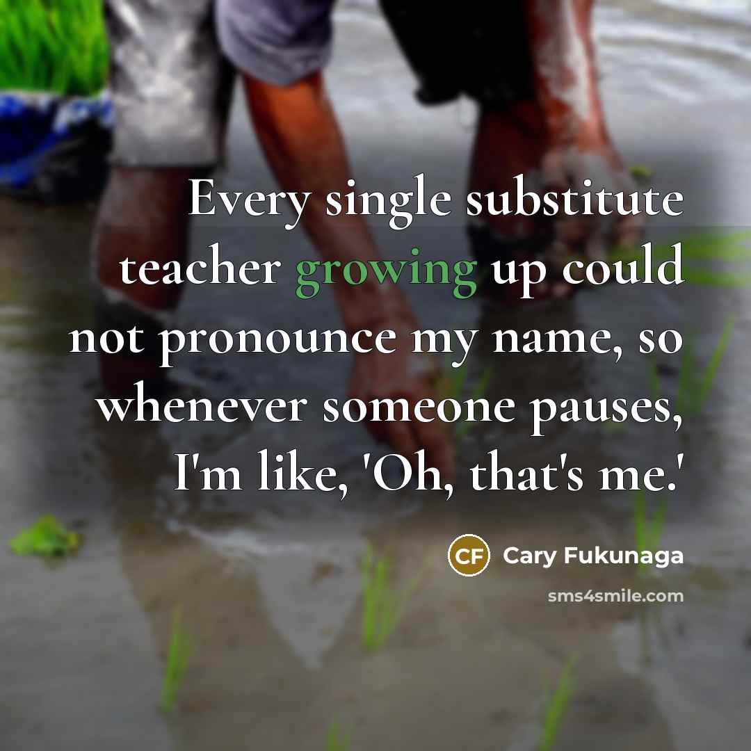 “Every single substitute teacher growing up could not pronounce my name, so whenever someone pauses, I'm like, 'Oh, that's me.'” quote by Cary Fukunaga