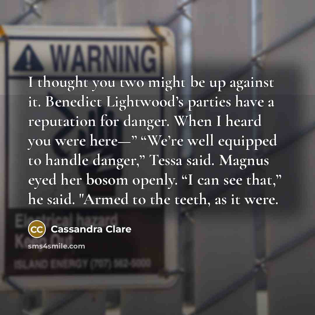 “I thought you two might be up against it. Benedict Lightwood’s parties have a reputation for danger. When I heard you were here—” “We’re well equipped to handle danger,” Tessa said. Magnus eyed her bosom openly. “I can see that,” he said. "Armed to the teeth, as it were.” quote by Cassandra Clare