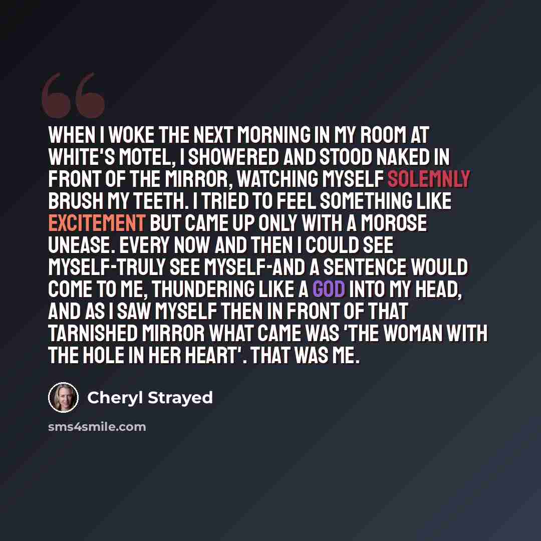 “When I woke the next morning in my room at White's Motel, I showered and stood naked in front of the mirror, watching myself solemnly brush my teeth. I tried to feel something like excitement but came up only with a morose unease. Every now and then I could see myself-truly see myself-and a…” quote by Cheryl Strayed