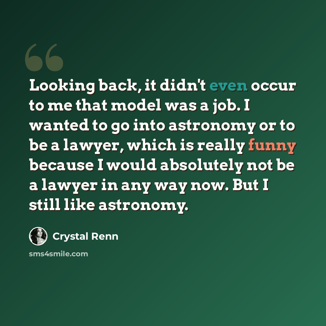 “Looking back, it didn't even occur to me that model was a job. I wanted to go into astronomy or to be a lawyer, which is really funny because I would absolutely not be a lawyer in any way now. But I still like astronomy.” quote by Crystal Renn