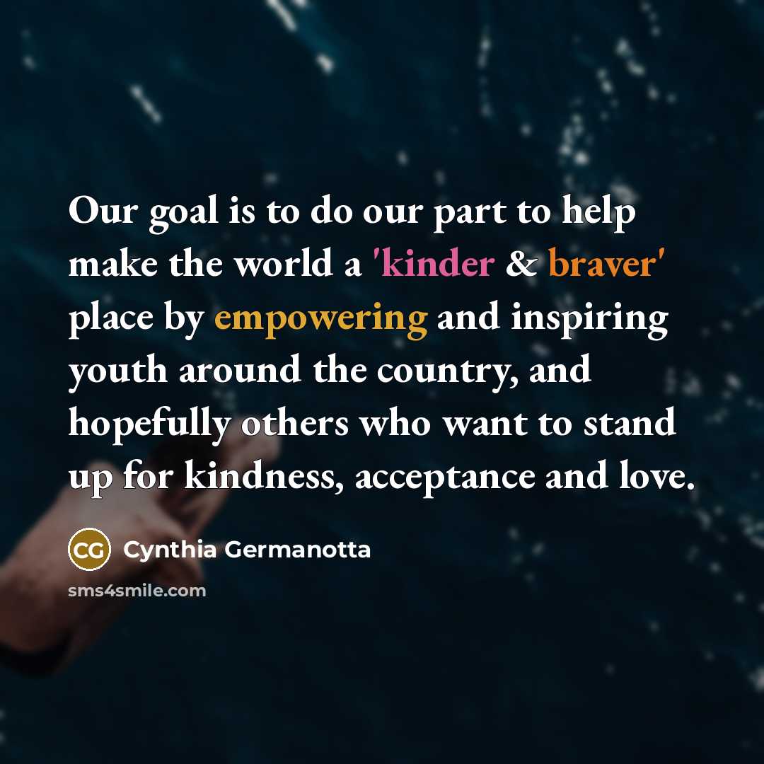 “Our goal is to do our part to help make the world a 'kinder & braver' place by empowering and inspiring youth around the country, and hopefully others who want to stand up for kindness, acceptance and love.” quote by Cynthia Germanotta