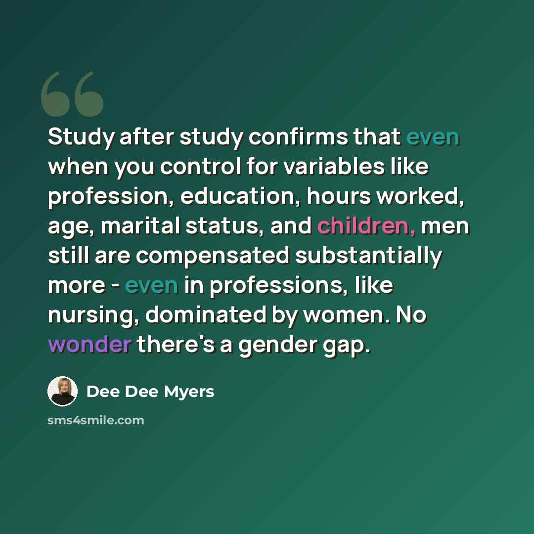 “Study after study confirms that even when you control for variables like profession, education, hours worked, age, marital status, and children, men still are compensated substantially more - even in professions, like nursing, dominated by women. No wonder there's a gender gap.” quote by Dee Dee Myers