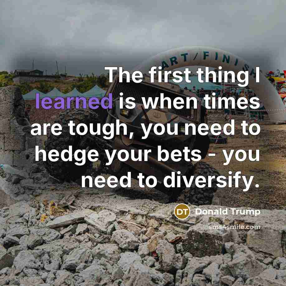 “The first thing I learned is when times are tough, you need to hedge your bets - you need to diversify.” quote by Donald Trump