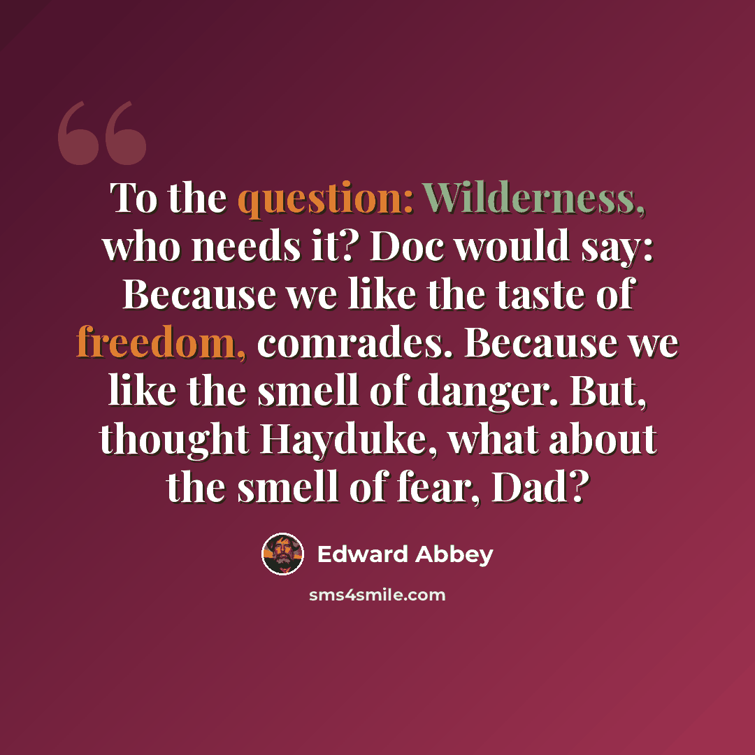 “To the question: Wilderness, who needs it? Doc would say: Because we like the taste of freedom, comrades. Because we like the smell of danger. But, thought Hayduke, what about the smell of fear, Dad?” quote by Edward Abbey