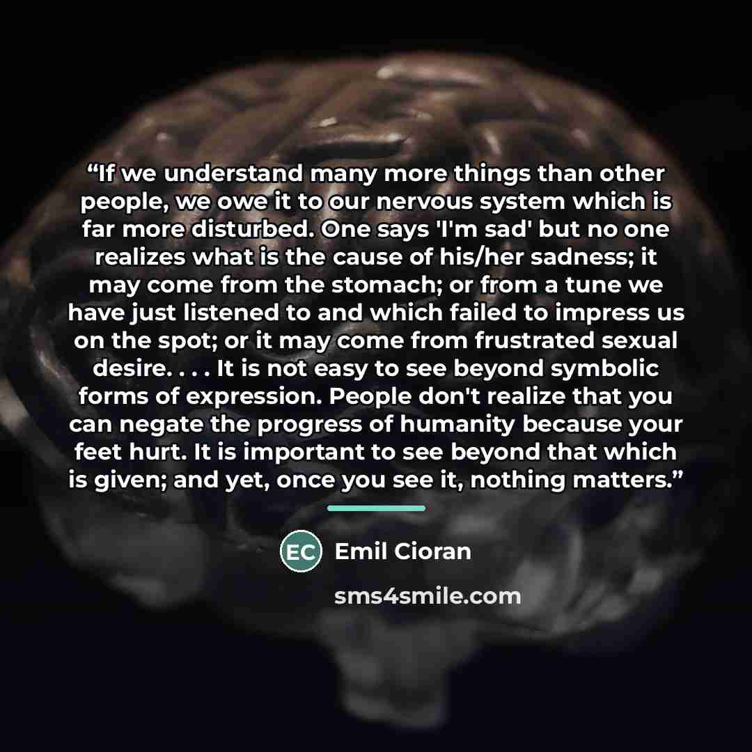 “If we understand many more things than other people, we owe it to our nervous system which is far more disturbed. One says 'I'm sad' but no one realizes what is the cause of his/her sadness; it may come from the stomach; or from a tune we have just listened to and which failed to impress us on the…” quote by Emil Cioran