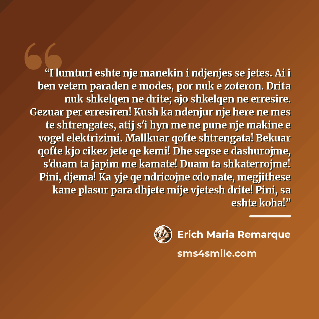 “I lumturi eshte nje manekin i ndjenjes se jetes. Ai i ben vetem paraden e modes, por nuk e zoteron. Drita nuk shkelqen ne drite; ajo shkelqen ne erresire. Gezuar per erresiren! Kush ka ndenjur nje here ne mes te shtrengates, atij s'i hyn me ne pune nje makine e vogel elektrizimi. Mallkuar qofte…” quote by Erich Maria Remarque