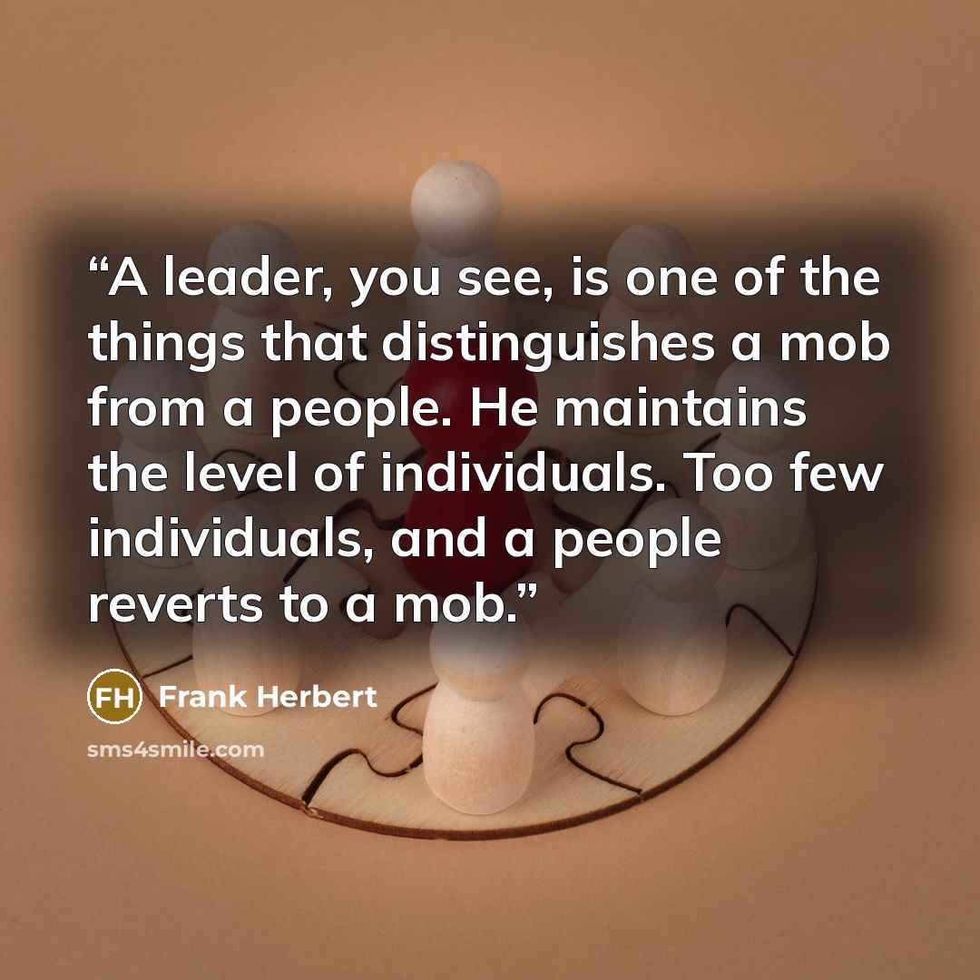 “A leader, you see, is one of the things that distinguishes a mob from a people. He maintains the level of individuals. Too few individuals, and a people reverts to a mob.” quote by Frank Herbert