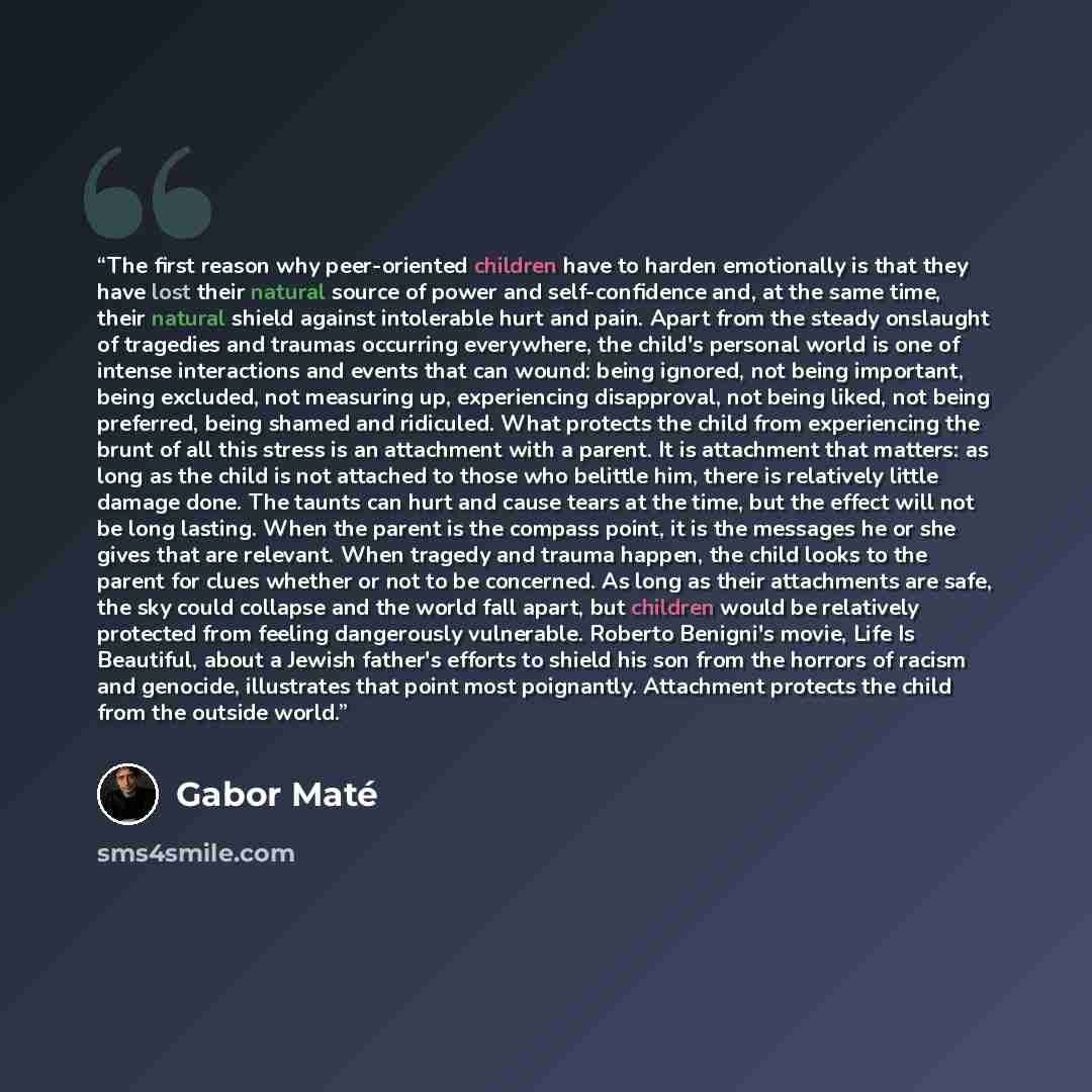 “The first reason why peer-oriented children have to harden emotionally is that they have lost their natural source of power and self-confidence and, at the same time, their natural shield against intolerable hurt and pain. Apart from the steady onslaught of tragedies and traumas occurring…” quote by Gabor Maté