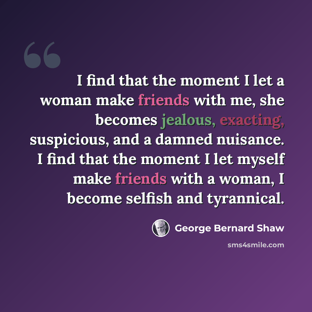 “I find that the moment I let a woman make friends with me, she becomes jealous, exacting, suspicious, and a damned nuisance. I find that the moment I let myself make friends with a woman, I become selfish and tyrannical.” quote by George Bernard Shaw