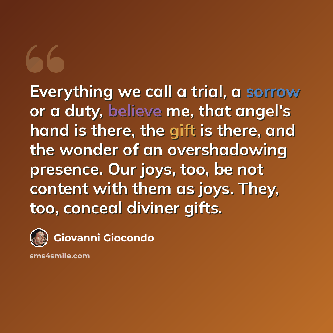 “Everything we call a trial, a sorrow or a duty, believe me, that angel's hand is there, the gift is there, and the wonder of an overshadowing presence. Our joys, too, be not content with them as joys. They, too, conceal diviner gifts.” quote by Giovanni Giocondo