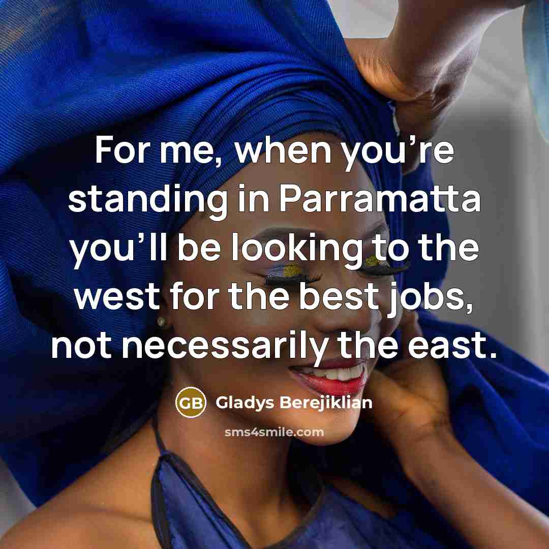 “For me, when you're standing in Parramatta you'll be looking to the west for the best jobs, not necessarily the east.” quote by Gladys Berejiklian