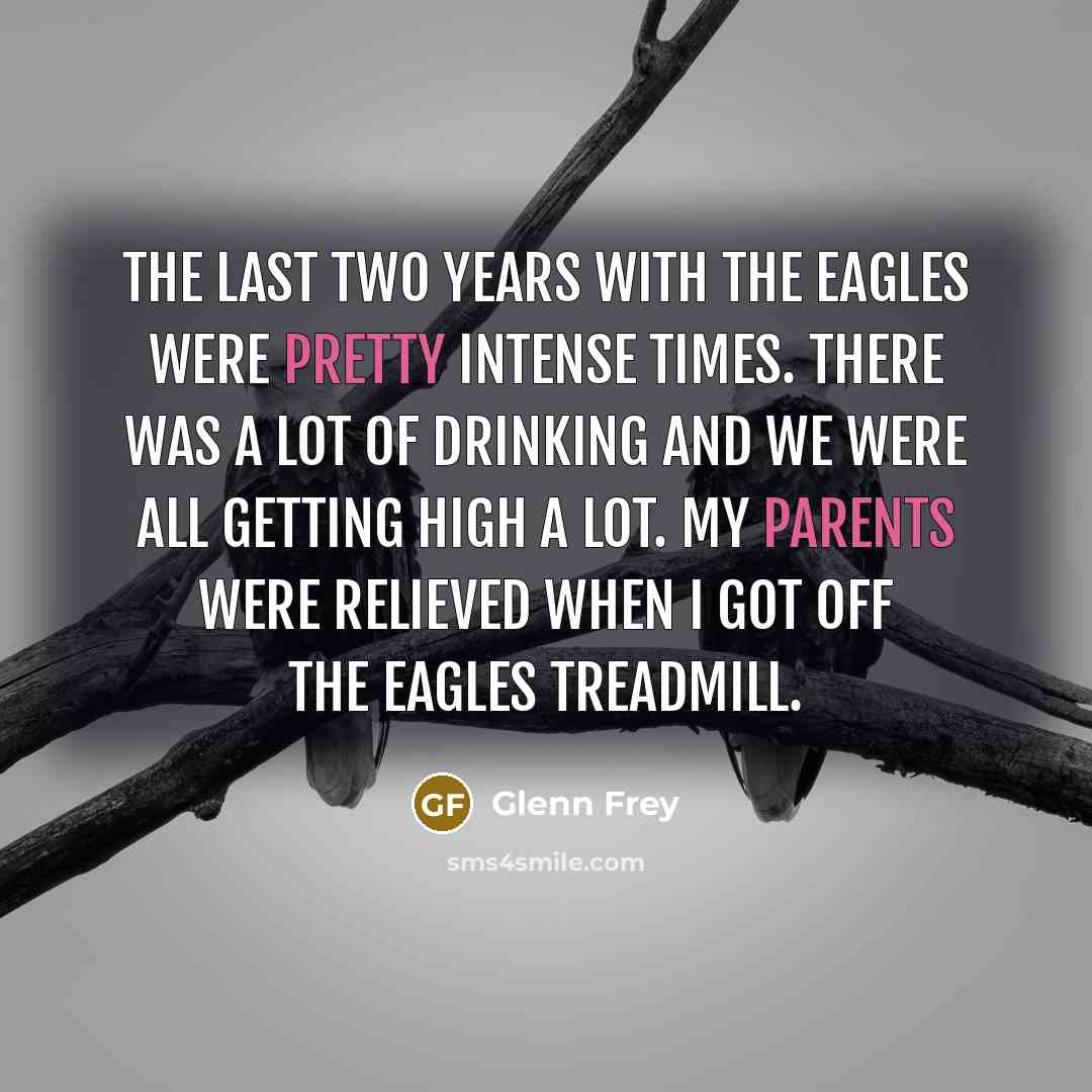 “The last two years with the Eagles were pretty intense times. There was a lot of drinking and we were all getting high a lot. My parents were relieved when I got off the Eagles treadmill.” quote by Glenn Frey