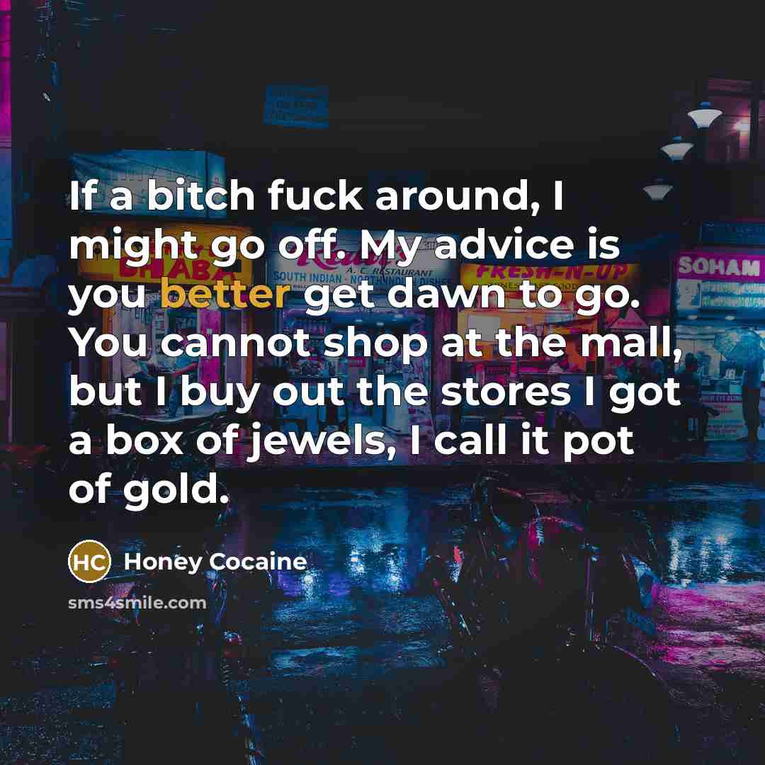 “If a bitch fuck around, I might go off. My advice is you better get dawn to go. You cannot shop at the mall, but I buy out the stores I got a box of jewels, I call it pot of gold.” quote by Honey Cocaine