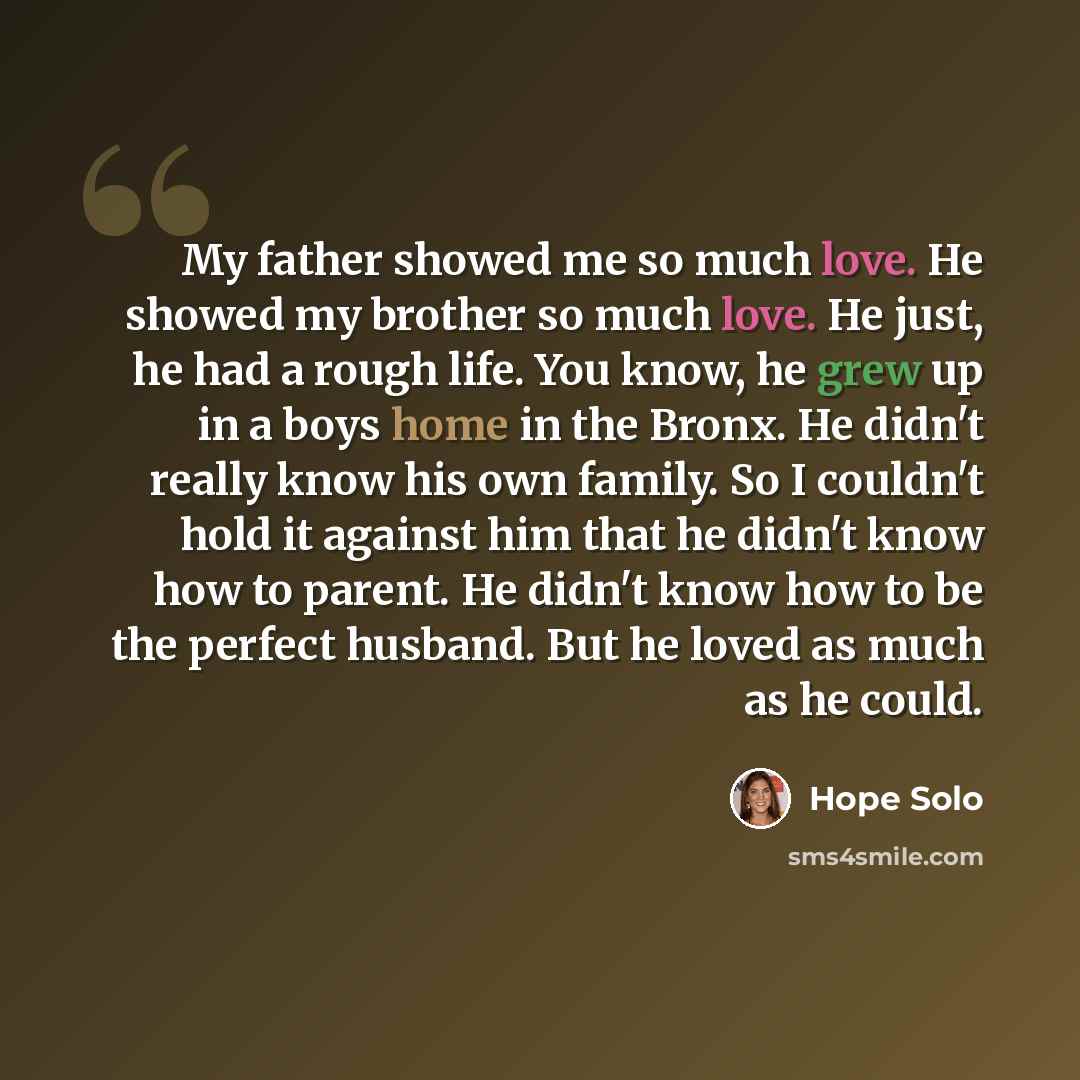 “My father showed me so much love. He showed my brother so much love. He just, he had a rough life. You know, he grew up in a boys home in the Bronx. He didn't really know his own family. So I couldn't hold it against him that he didn't know how to parent. He didn't know how to be the perfect…” quote by Hope Solo