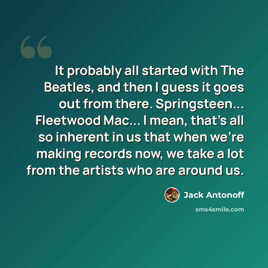 “It probably all started with The Beatles, and then I guess it goes out from there. Springsteen... Fleetwood Mac... I mean, that's all so inherent in us that when we're making records now, we take a lot from the artists who are around us.” quote by Jack Antonoff