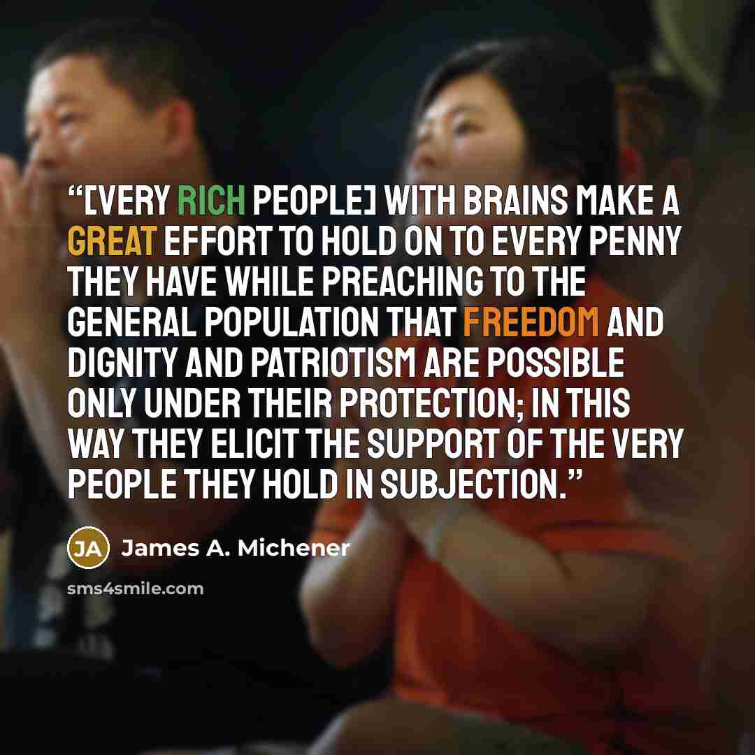 “[Very rich people] with brains make a great effort to hold on to every penny they have while preaching to the general population that freedom and dignity and patriotism are possible only under their protection; in this way they elicit the support of the very people they hold in subjection.” quote by James A. Michener