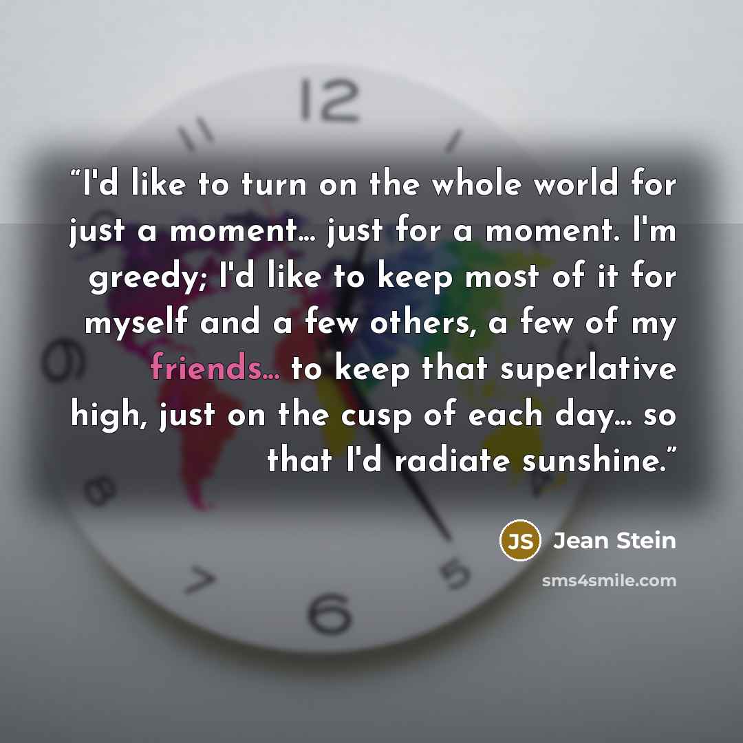 “I'd like to turn on the whole world for just a moment... just for a moment. I'm greedy; I'd like to keep most of it for myself and a few others, a few of my friends... to keep that superlative high, just on the cusp of each day... so that I'd radiate sunshine.” quote by Jean Stein