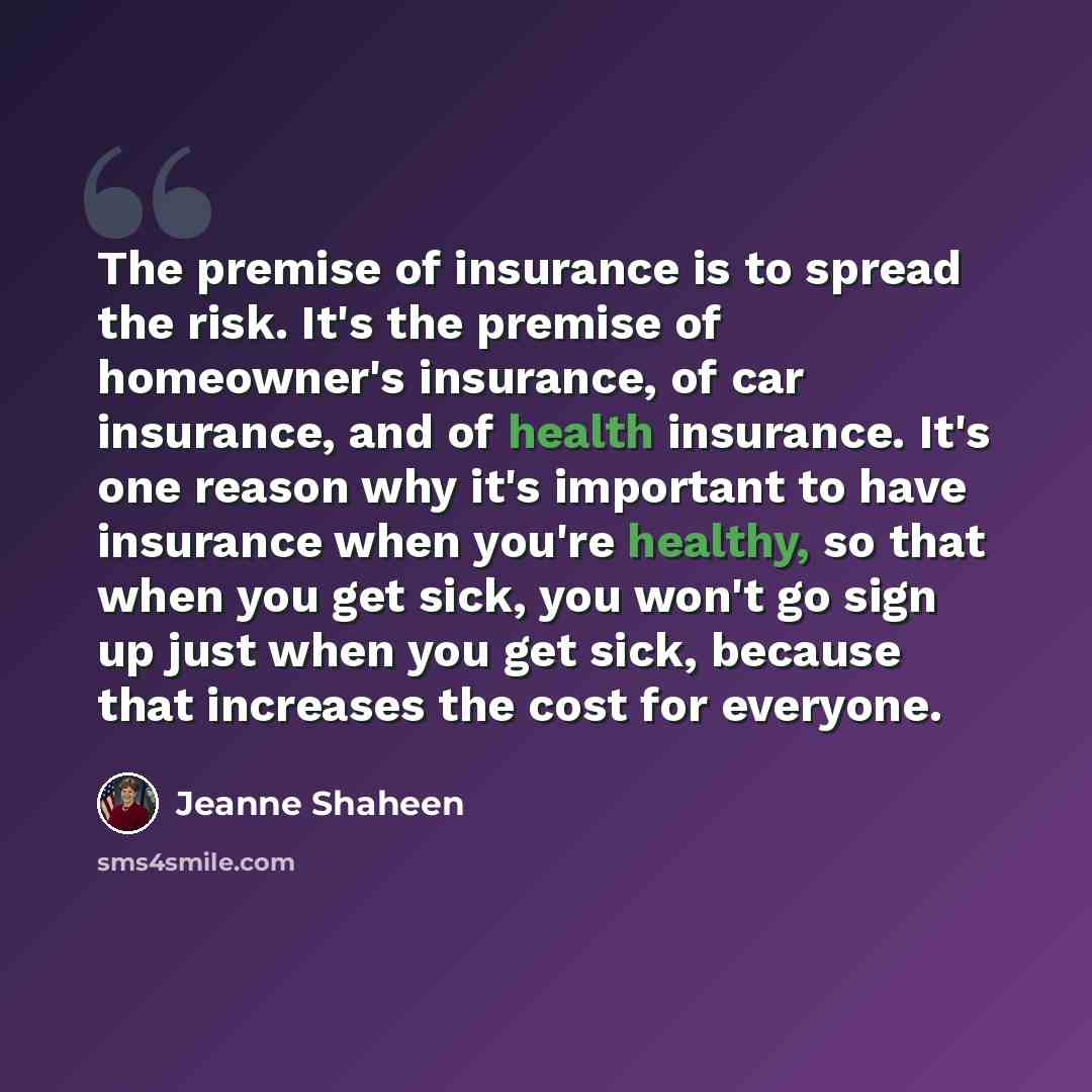 “The premise of insurance is to spread the risk. It's the premise of homeowner's insurance, of car insurance, and of health insurance. It's one reason why it's important to have insurance when you're healthy, so that when you get sick, you won't go sign up just when you get sick, because that…” quote by Jeanne Shaheen