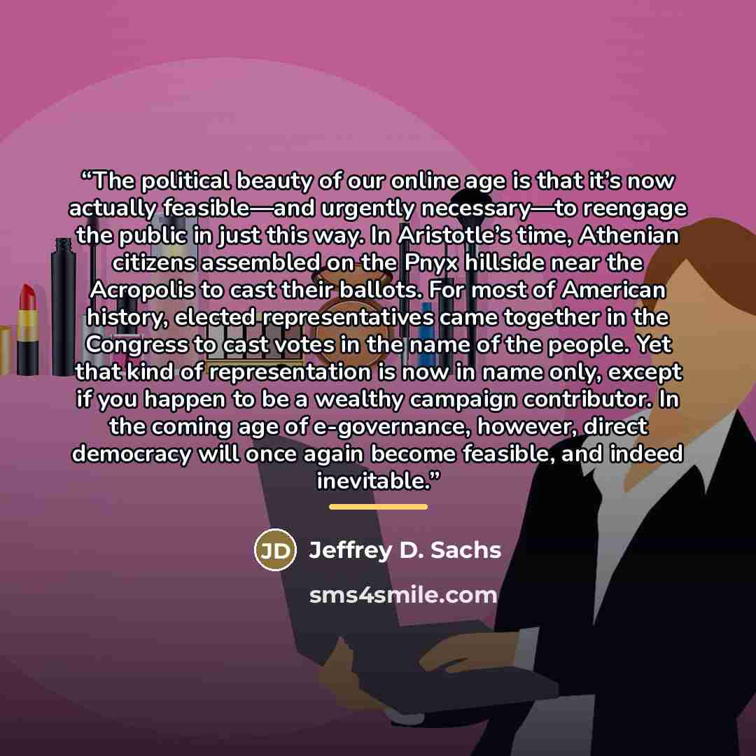 “The political beauty of our online age is that it’s now actually feasible—and urgently necessary—to reengage the public in just this way. In Aristotle’s time, Athenian citizens assembled on the Pnyx hillside near the Acropolis to cast their ballots. For most of American history, elected…” quote by Jeffrey D. Sachs
