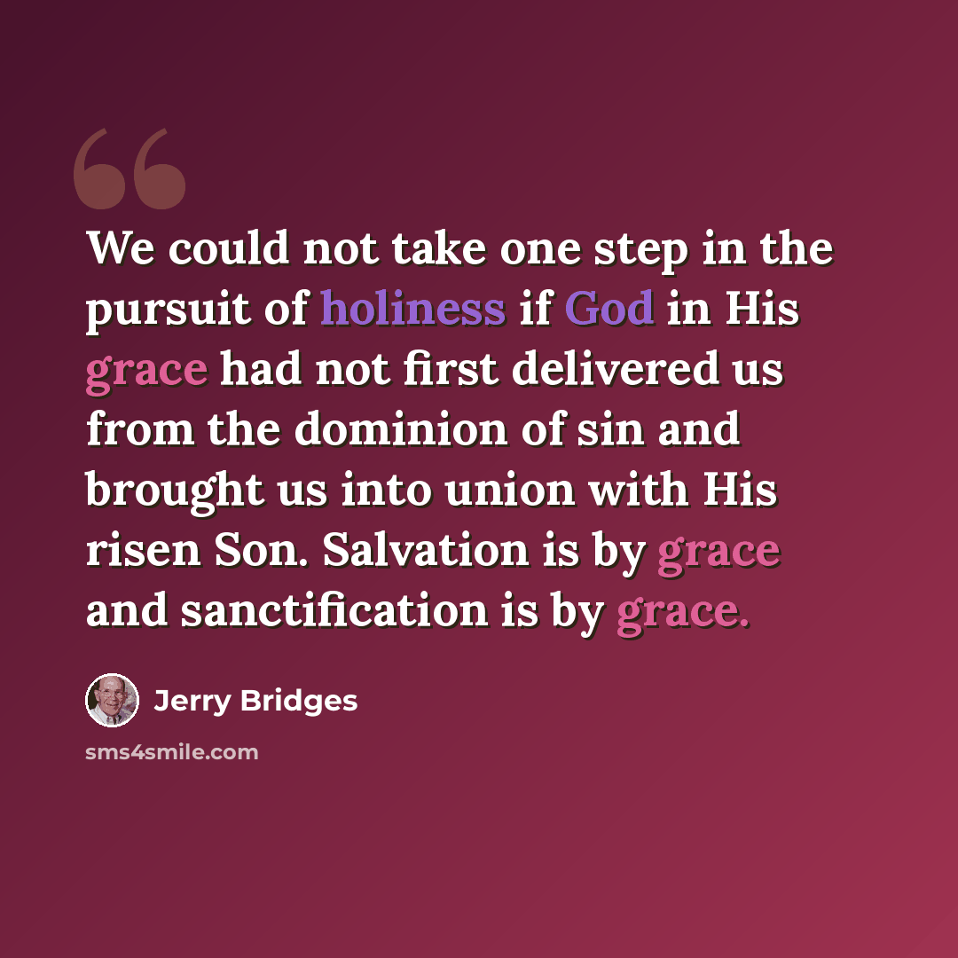 “We could not take one step in the pursuit of holiness if God in His grace had not first delivered us from the dominion of sin and brought us into union with His risen Son. Salvation is by grace and sanctification is by grace.” quote by Jerry Bridges