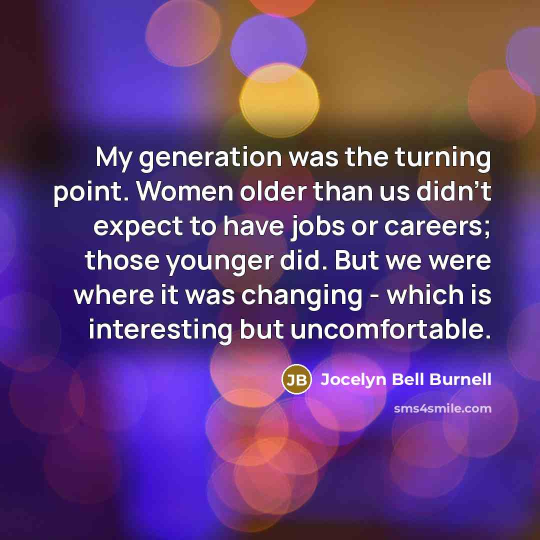 “My generation was the turning point. Women older than us didn't expect to have jobs or careers; those younger did. But we were where it was changing - which is interesting but uncomfortable.” quote by Jocelyn Bell Burnell