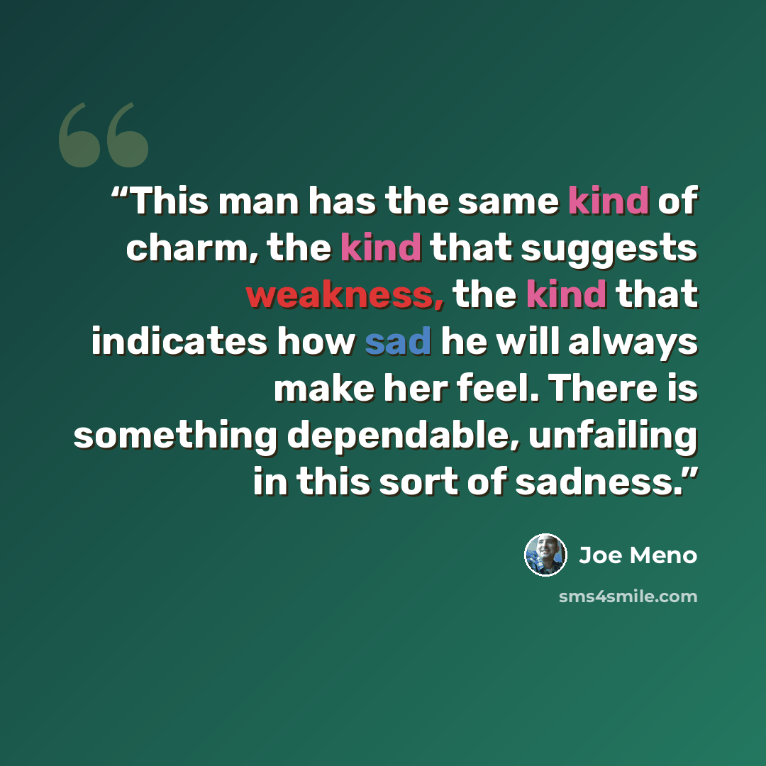 “This man has the same kind of charm, the kind that suggests weakness, the kind that indicates how sad he will always make her feel. There is something dependable, unfailing in this sort of sadness.” quote by Joe Meno