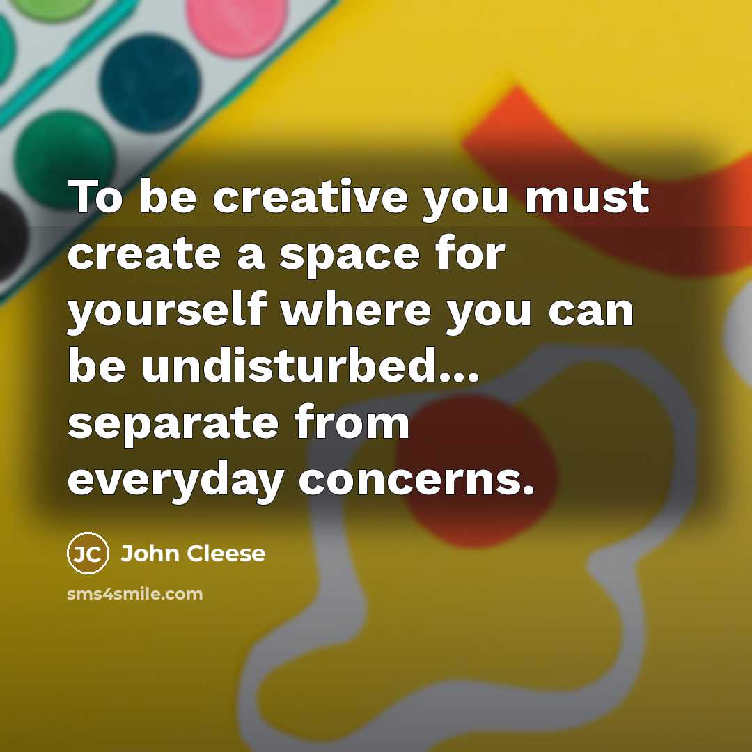 “To be creative you must create a space for yourself where you can be undisturbed... separate from everyday concerns.” quote by John Cleese