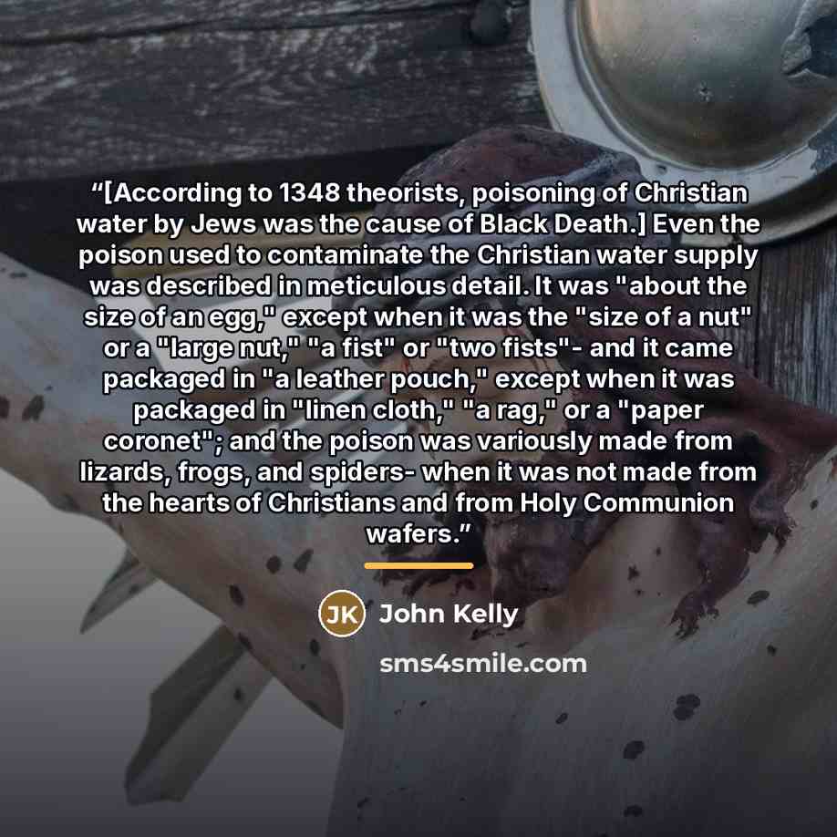 “[According to 1348 theorists, poisoning of Christian water by Jews was the cause of Black Death.] Even the poison used to contaminate the Christian water supply was described in meticulous detail. It was "about the size of an egg," except when it was the "size of a nut" or a "large nut," "a fist"…” quote by John Kelly