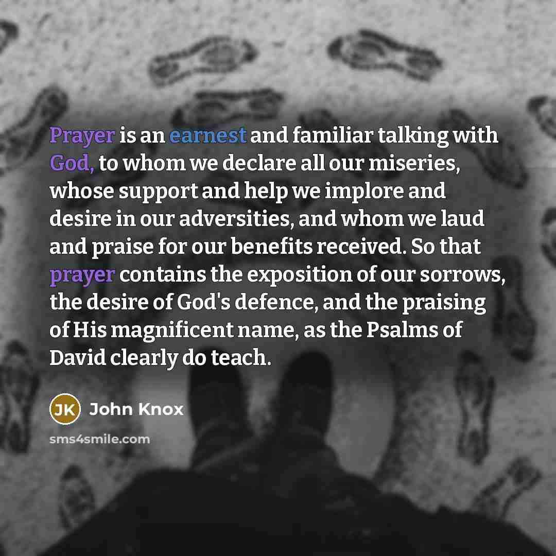 “Prayer is an earnest and familiar talking with God, to whom we declare all our miseries, whose support and help we implore and desire in our adversities, and whom we laud and praise for our benefits received. So that prayer contains the exposition of our sorrows, the desire of God's defence, and…” quote by John Knox